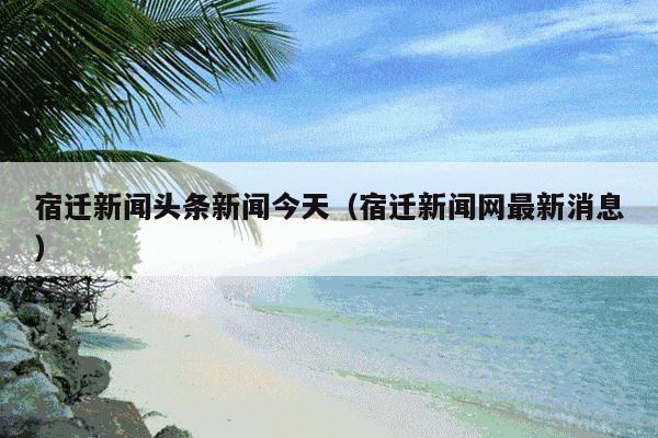 宿迁新闻头条新闻今天（宿迁新闻网最新消息）