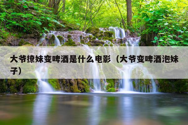 大爷撩妹变啤酒是什么电影(大爷变啤酒泡妹子)