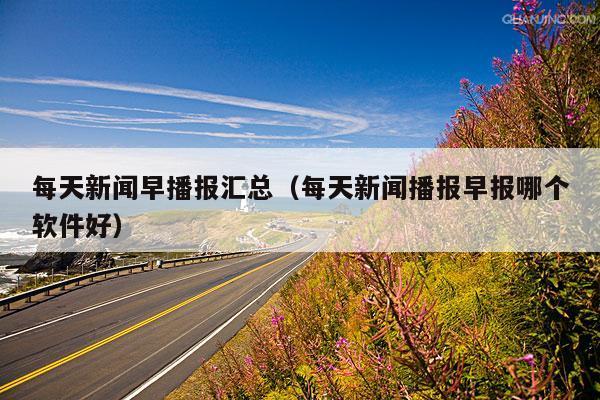 每天新闻早播报汇总(每天新闻播报早报哪个软件好)