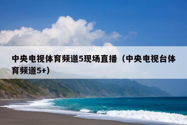 中央电视体育频道5现场直播(中央电视台体育频道5+)