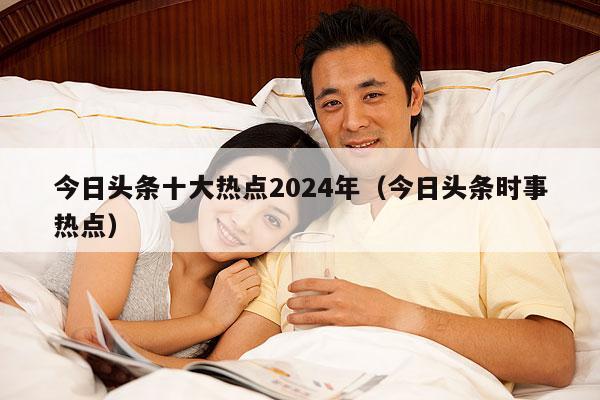 今日头条十大热点2024年(今日头条时事热点)