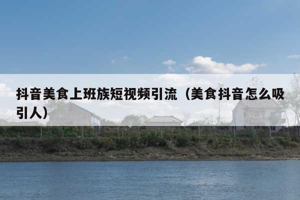 抖音美食上班族短视频引流(美食抖音怎么吸引人)